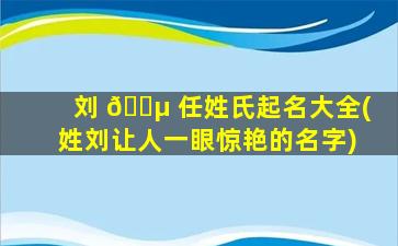 刘 🌵 任姓氏起名大全(姓刘让人一眼惊艳的名字)